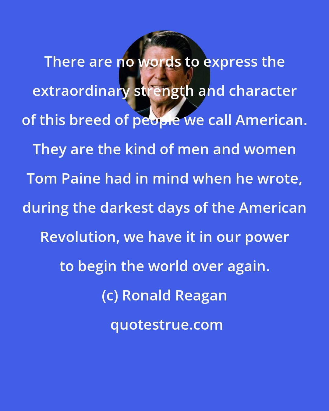 Ronald Reagan: There are no words to express the extraordinary strength and character of this breed of people we call American. They are the kind of men and women Tom Paine had in mind when he wrote, during the darkest days of the American Revolution, we have it in our power to begin the world over again.