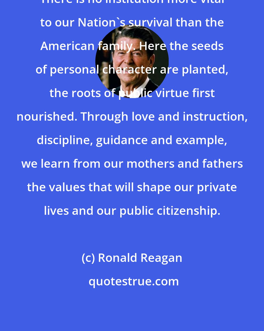 Ronald Reagan: There is no institution more vital to our Nation's survival than the American family. Here the seeds of personal character are planted, the roots of public virtue first nourished. Through love and instruction, discipline, guidance and example, we learn from our mothers and fathers the values that will shape our private lives and our public citizenship.
