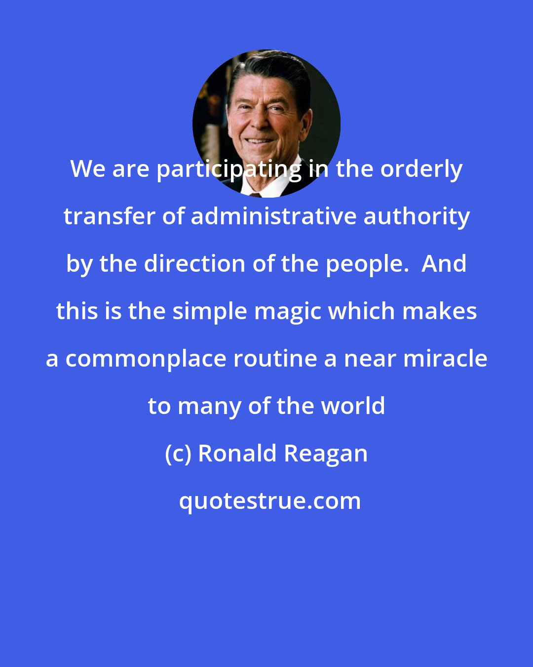 Ronald Reagan: We are participating in the orderly transfer of administrative authority by the direction of the people.  And this is the simple magic which makes a commonplace routine a near miracle to many of the world