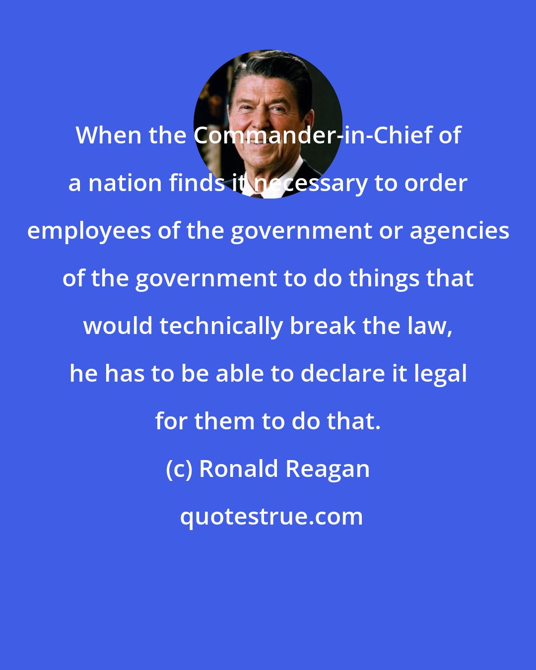 Ronald Reagan: When the Commander-in-Chief of a nation finds it necessary to order employees of the government or agencies of the government to do things that would technically break the law, he has to be able to declare it legal for them to do that.