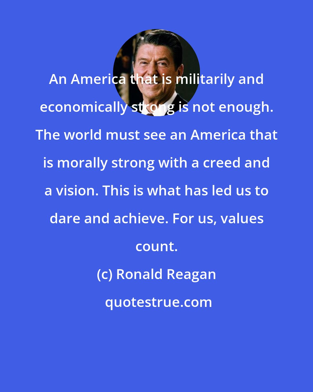 Ronald Reagan: An America that is militarily and economically strong is not enough. The world must see an America that is morally strong with a creed and a vision. This is what has led us to dare and achieve. For us, values count.