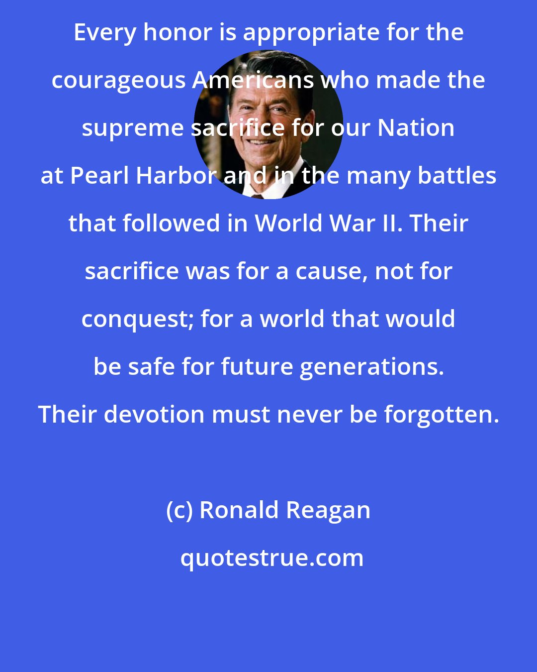 Ronald Reagan: Every honor is appropriate for the courageous Americans who made the supreme sacrifice for our Nation at Pearl Harbor and in the many battles that followed in World War II. Their sacrifice was for a cause, not for conquest; for a world that would be safe for future generations. Their devotion must never be forgotten.