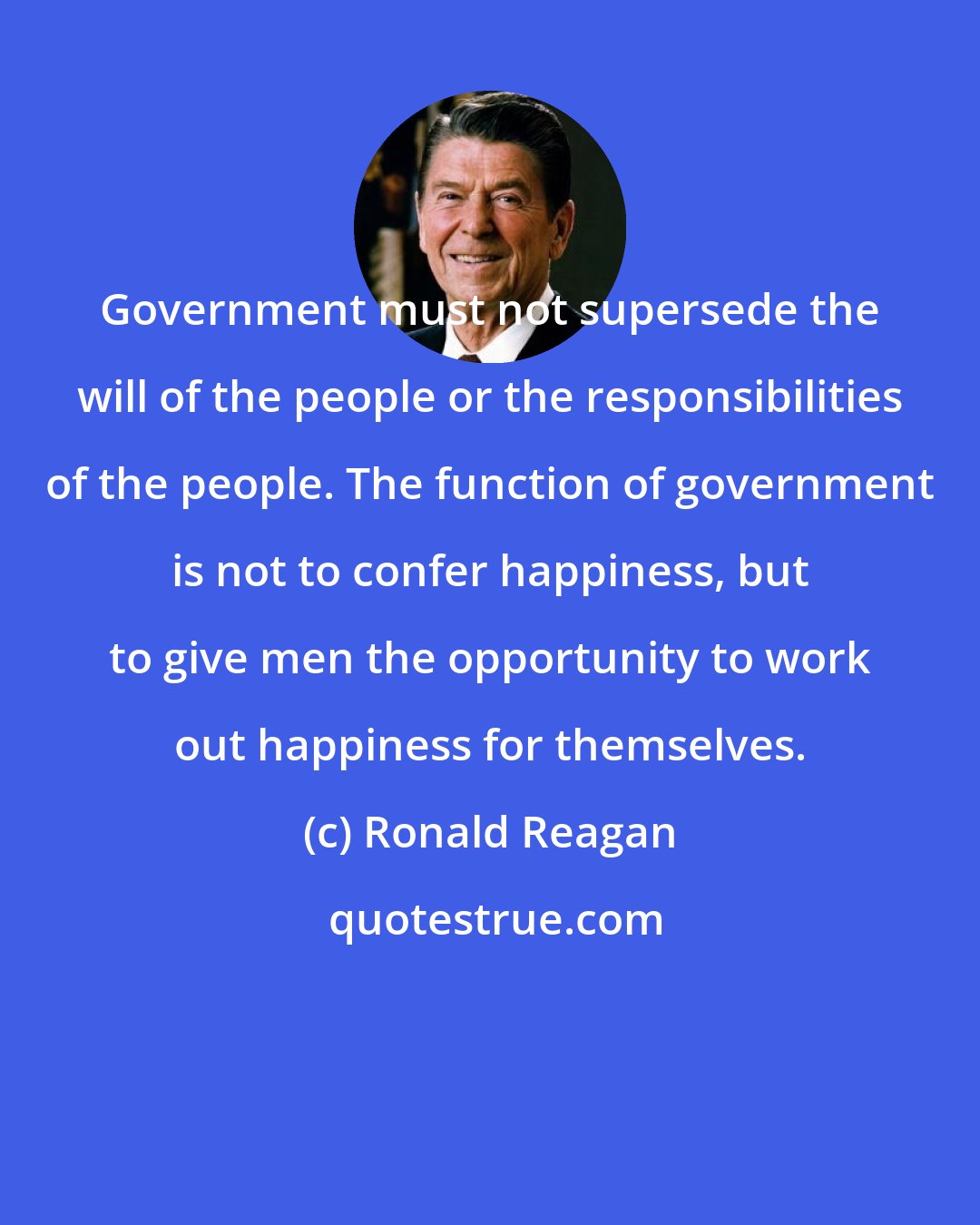 Ronald Reagan: Government must not supersede the will of the people or the responsibilities of the people. The function of government is not to confer happiness, but to give men the opportunity to work out happiness for themselves.