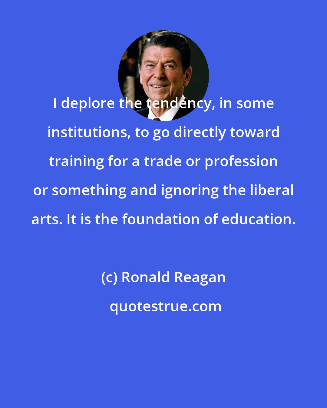 Ronald Reagan: I deplore the tendency, in some institutions, to go directly toward training for a trade or profession or something and ignoring the liberal arts. It is the foundation of education.