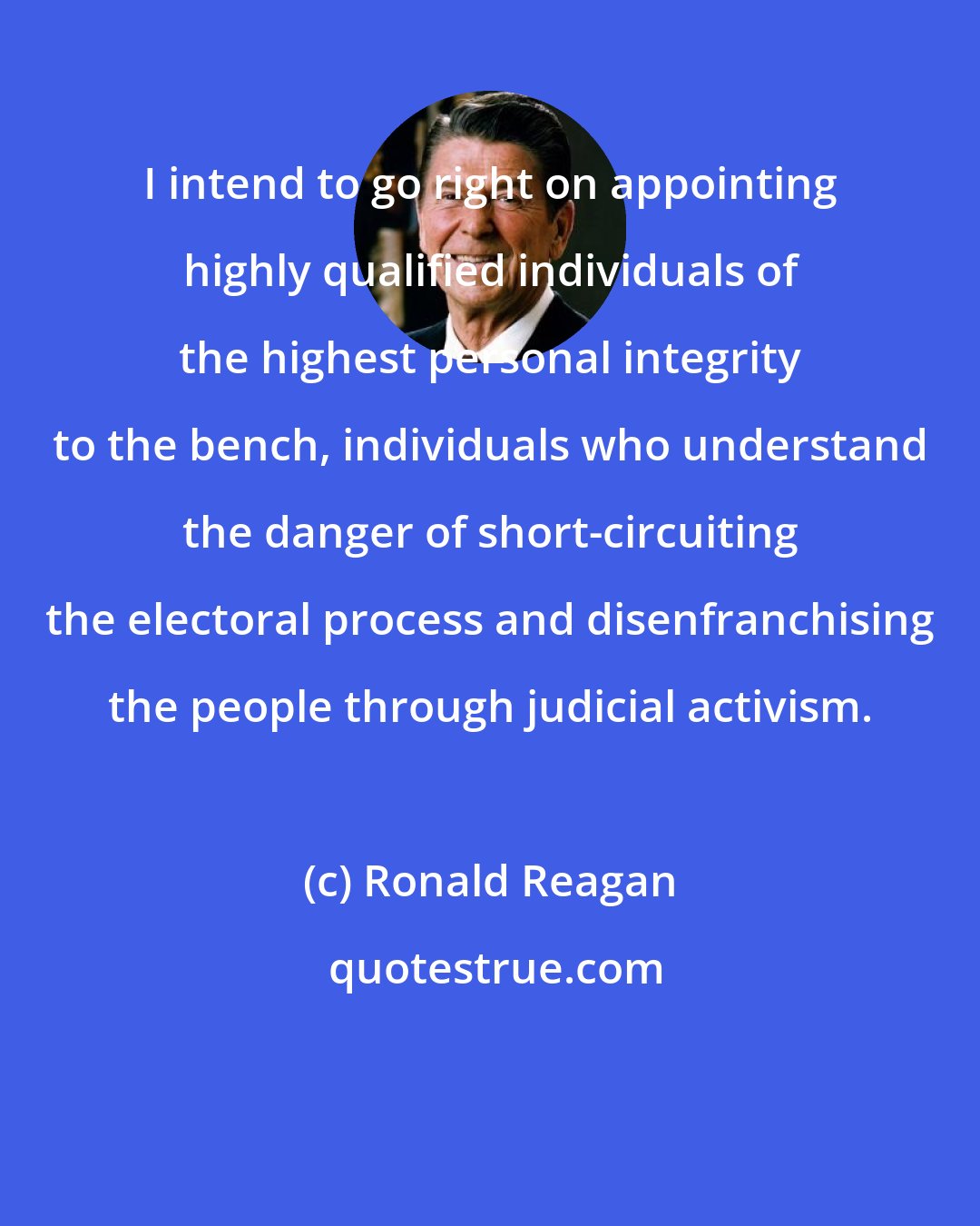 Ronald Reagan: I intend to go right on appointing highly qualified individuals of the highest personal integrity to the bench, individuals who understand the danger of short-circuiting the electoral process and disenfranchising the people through judicial activism.