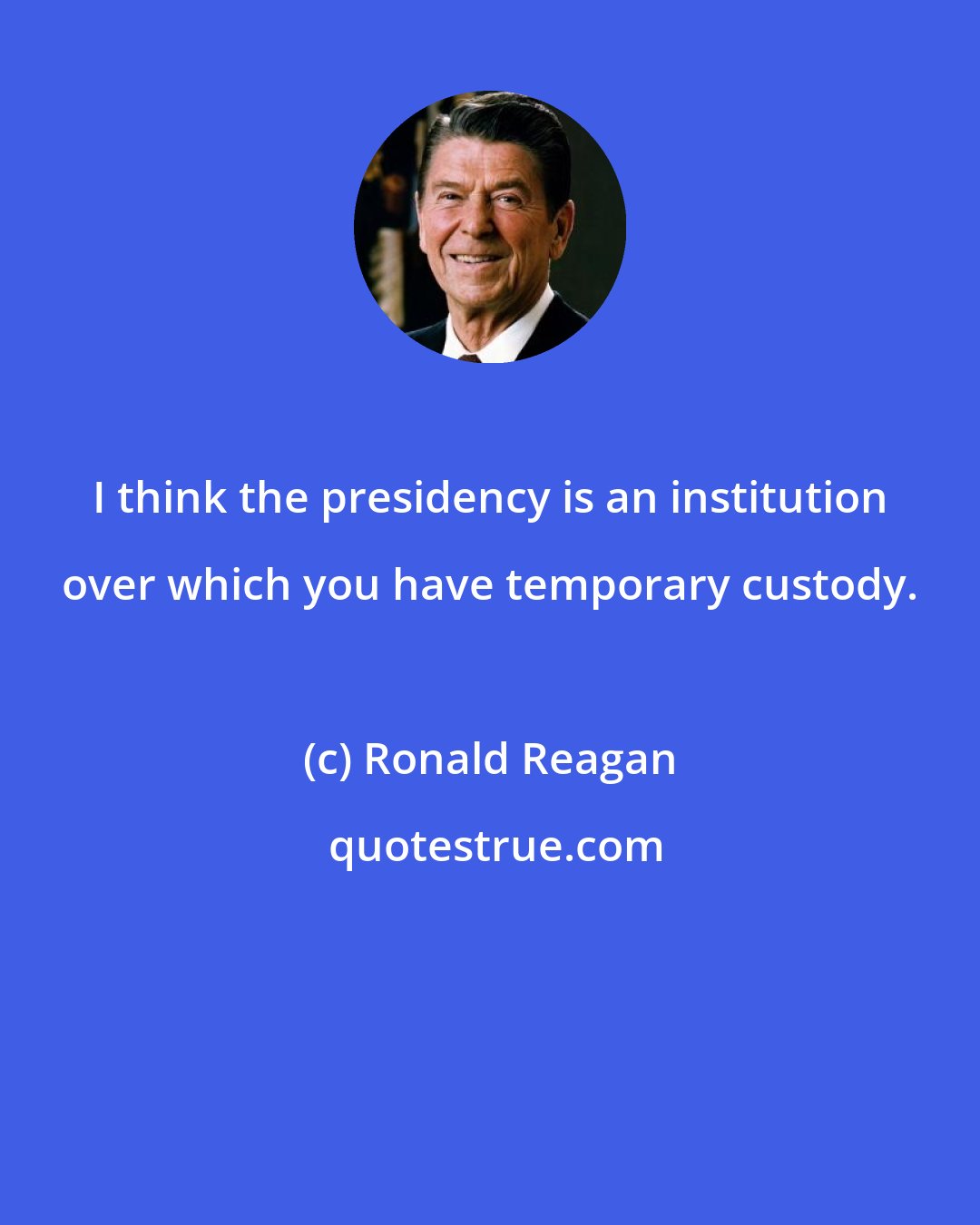 Ronald Reagan: I think the presidency is an institution over which you have temporary custody.