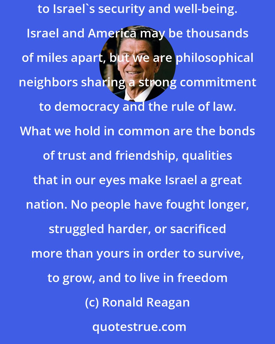 Ronald Reagan: I welcome this chance to further strengthen the unbreakable ties between the United States and Israel and to assure you of our commitment to Israel's security and well-being. Israel and America may be thousands of miles apart, but we are philosophical neighbors sharing a strong commitment to democracy and the rule of law. What we hold in common are the bonds of trust and friendship, qualities that in our eyes make Israel a great nation. No people have fought longer, struggled harder, or sacrificed more than yours in order to survive, to grow, and to live in freedom