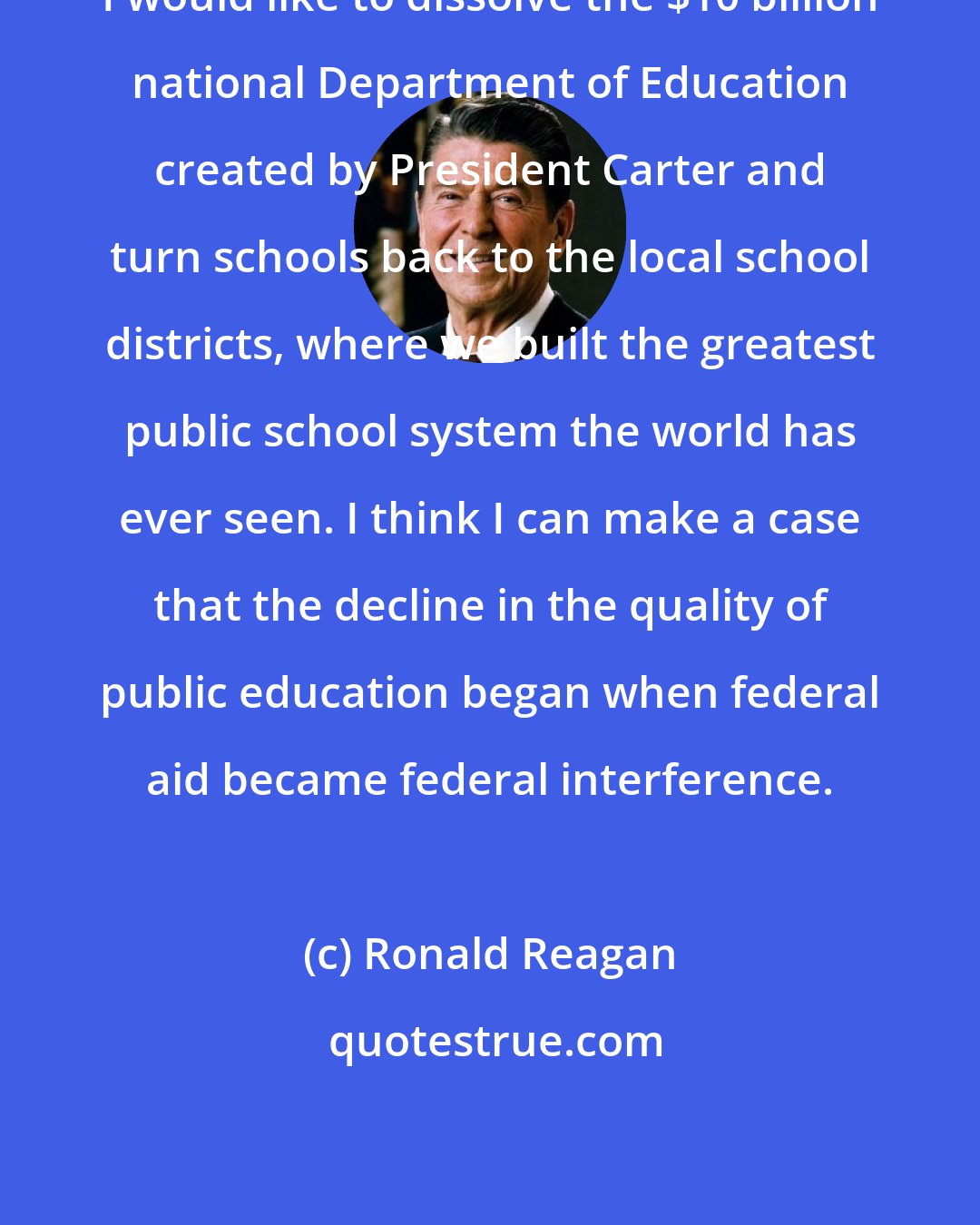 Ronald Reagan: I would like to dissolve the $10 billion national Department of Education created by President Carter and turn schools back to the local school districts, where we built the greatest public school system the world has ever seen. I think I can make a case that the decline in the quality of public education began when federal aid became federal interference.