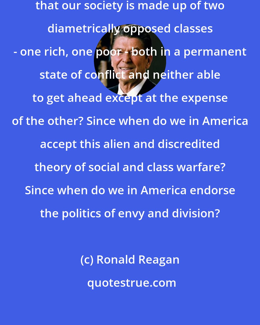 Ronald Reagan: Since when do we in America believe that our society is made up of two diametrically opposed classes - one rich, one poor - both in a permanent state of conflict and neither able to get ahead except at the expense of the other? Since when do we in America accept this alien and discredited theory of social and class warfare? Since when do we in America endorse the politics of envy and division?