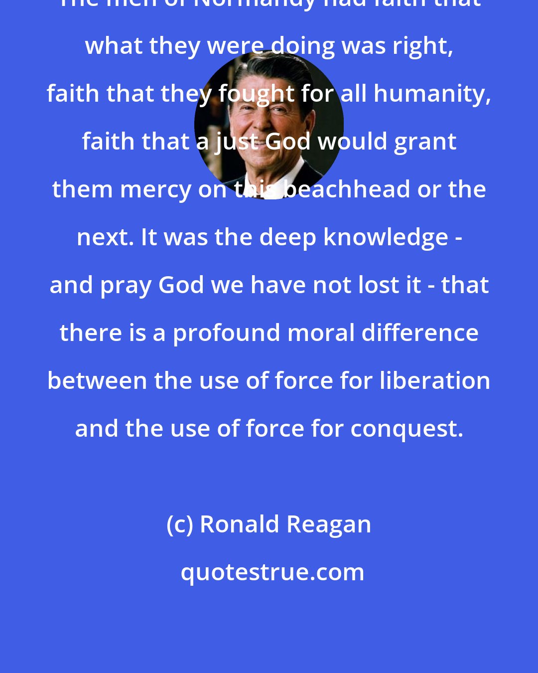 Ronald Reagan: The men of Normandy had faith that what they were doing was right, faith that they fought for all humanity, faith that a just God would grant them mercy on this beachhead or the next. It was the deep knowledge - and pray God we have not lost it - that there is a profound moral difference between the use of force for liberation and the use of force for conquest.