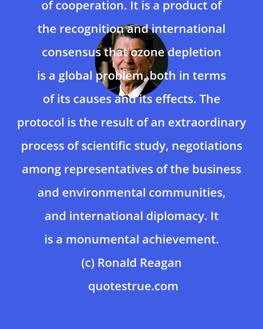 Ronald Reagan: The Montreal Protocol is a model of cooperation. It is a product of the recognition and international consensus that ozone depletion is a global problem, both in terms of its causes and its effects. The protocol is the result of an extraordinary process of scientific study, negotiations among representatives of the business and environmental communities, and international diplomacy. It is a monumental achievement.