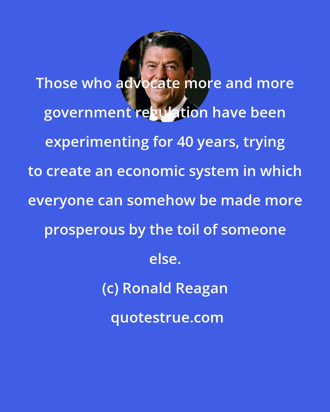 Ronald Reagan: Those who advocate more and more government regulation have been experimenting for 40 years, trying to create an economic system in which everyone can somehow be made more prosperous by the toil of someone else.