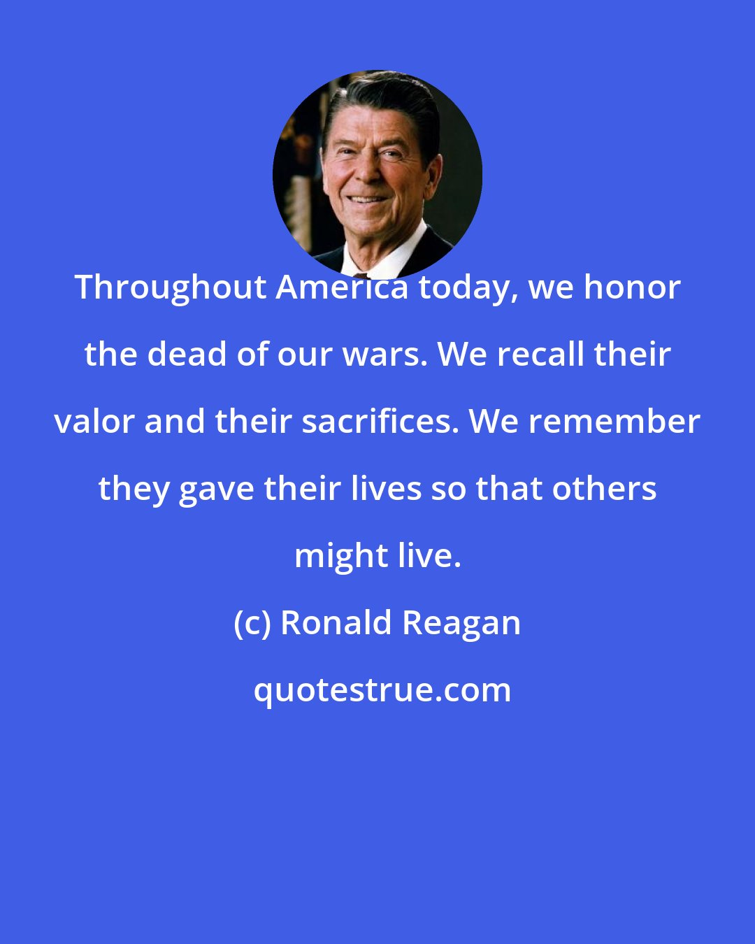 Ronald Reagan: Throughout America today, we honor the dead of our wars. We recall their valor and their sacrifices. We remember they gave their lives so that others might live.