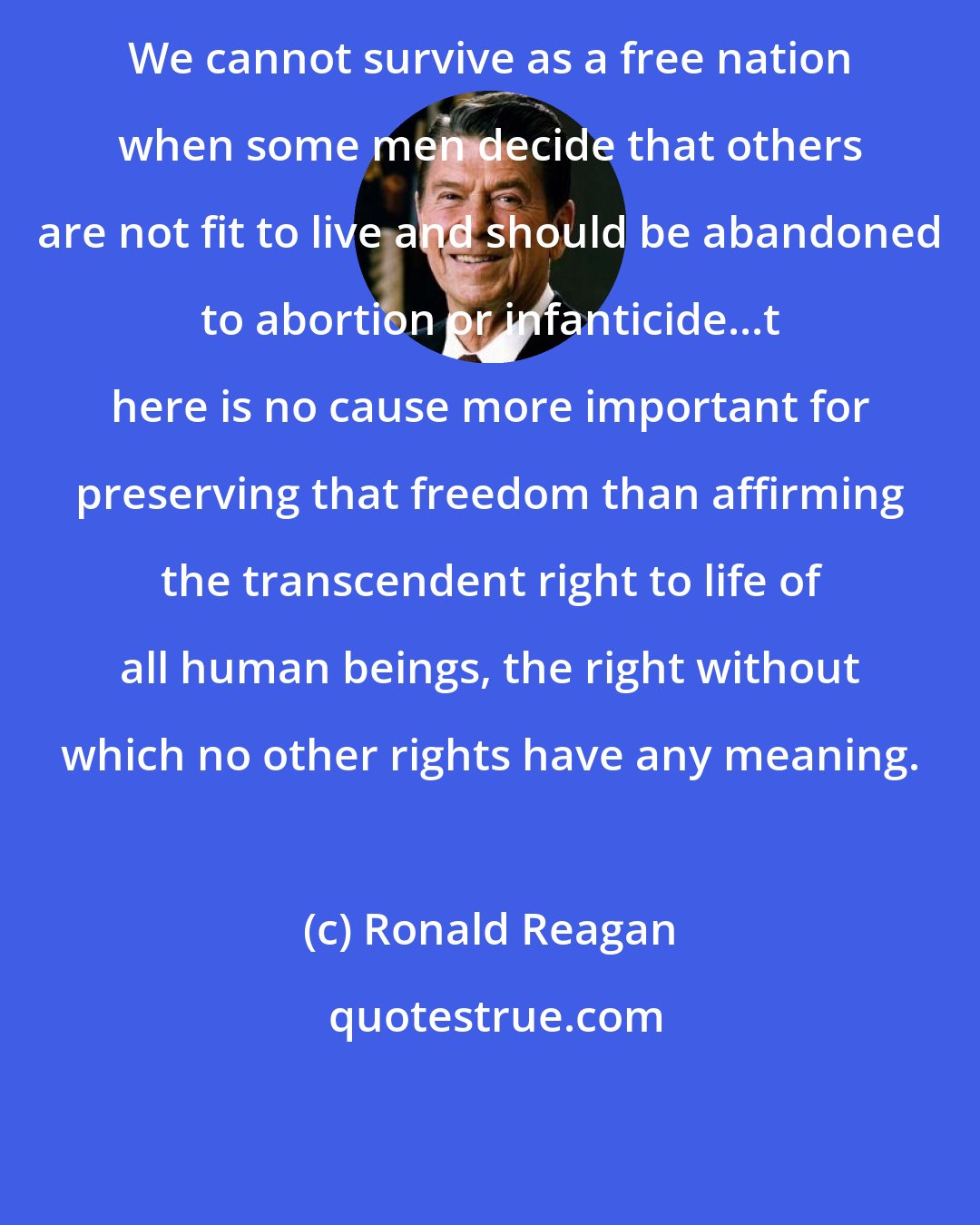 Ronald Reagan: We cannot survive as a free nation when some men decide that others are not fit to live and should be abandoned to abortion or infanticide...t here is no cause more important for preserving that freedom than affirming the transcendent right to life of all human beings, the right without which no other rights have any meaning.