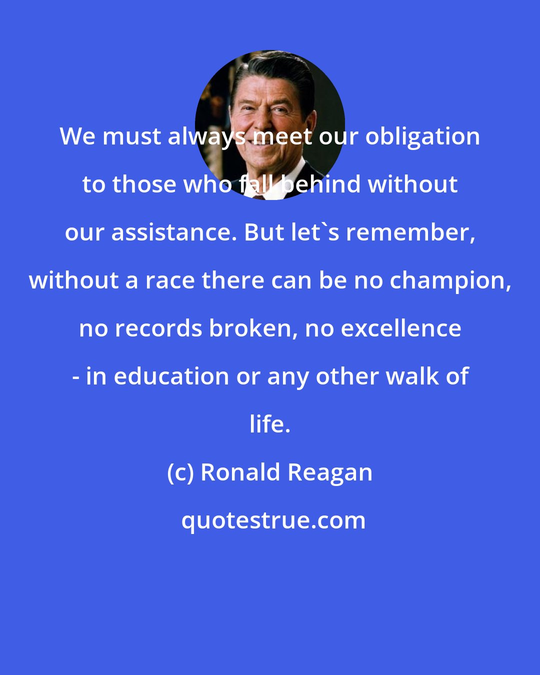 Ronald Reagan: We must always meet our obligation to those who fall behind without our assistance. But let's remember, without a race there can be no champion, no records broken, no excellence - in education or any other walk of life.