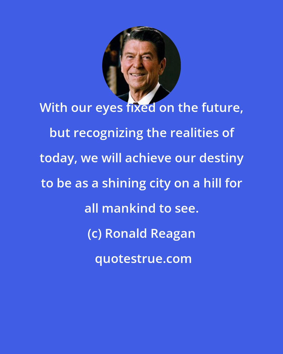 Ronald Reagan: With our eyes fixed on the future, but recognizing the realities of today, we will achieve our destiny to be as a shining city on a hill for all mankind to see.