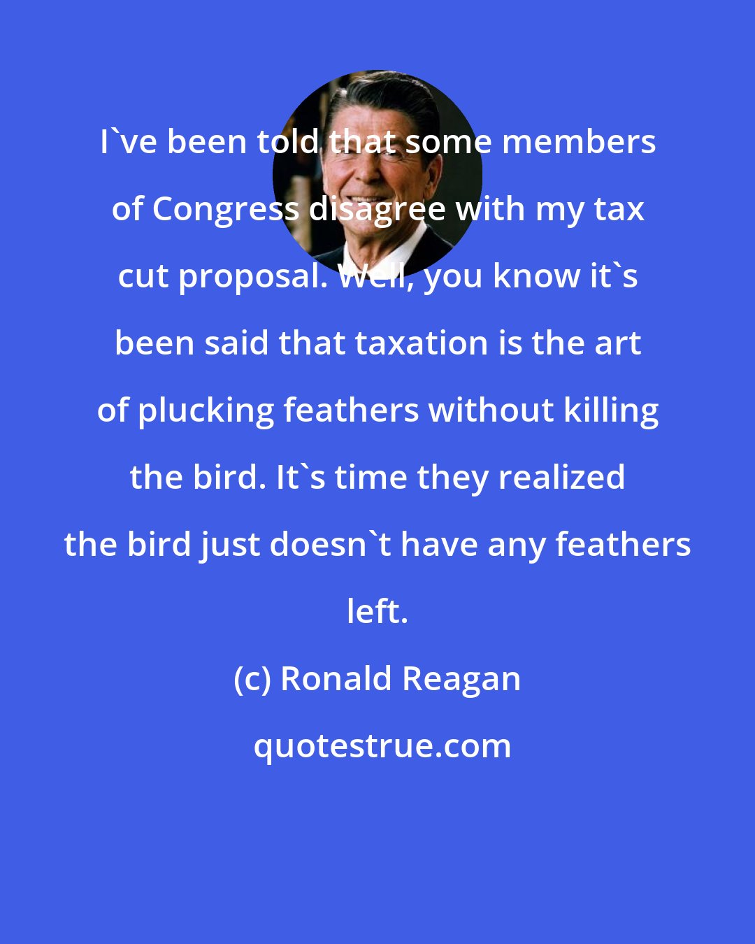 Ronald Reagan: I've been told that some members of Congress disagree with my tax cut proposal. Well, you know it's been said that taxation is the art of plucking feathers without killing the bird. It's time they realized the bird just doesn't have any feathers left.