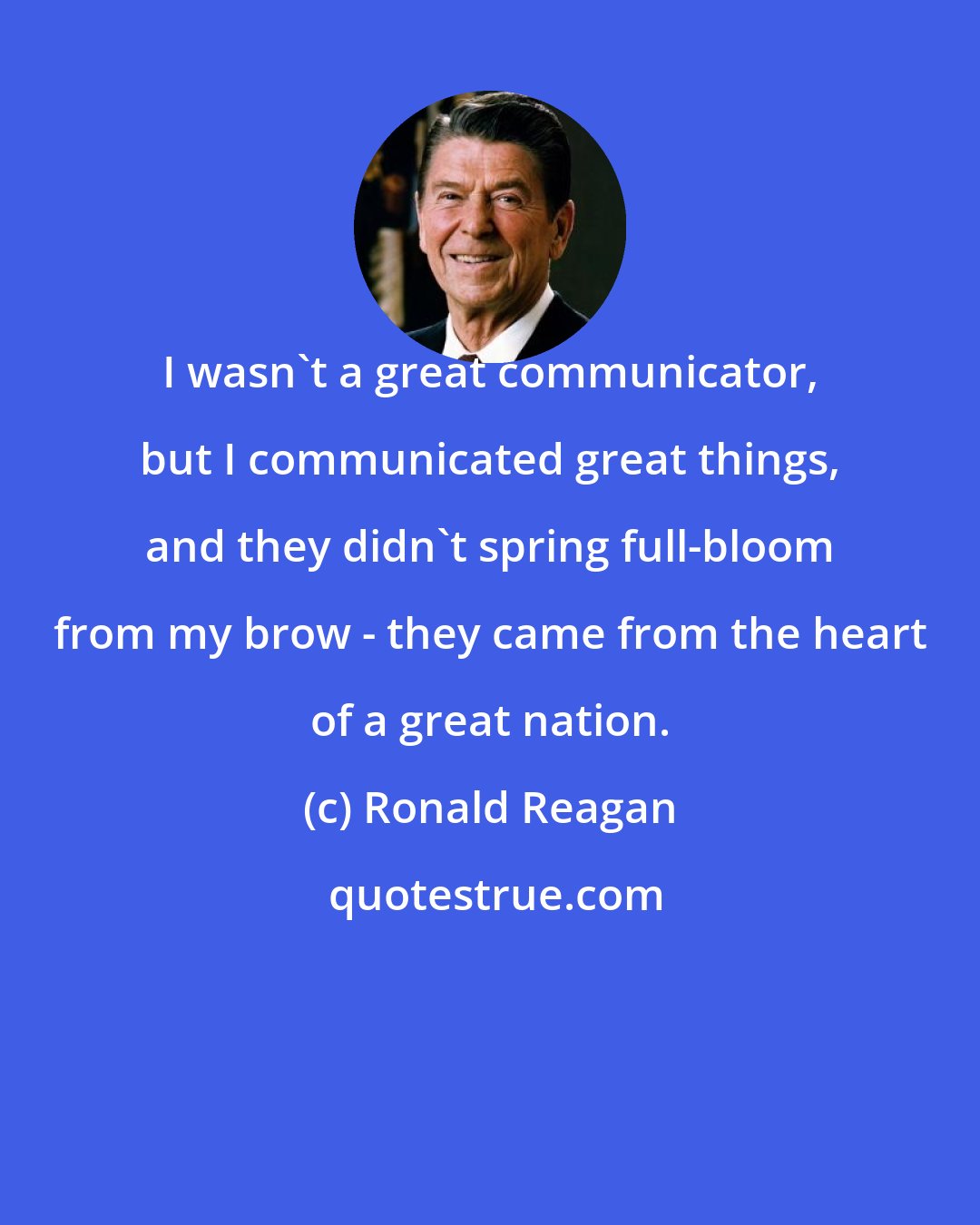 Ronald Reagan: I wasn't a great communicator, but I communicated great things, and they didn't spring full-bloom from my brow - they came from the heart of a great nation.