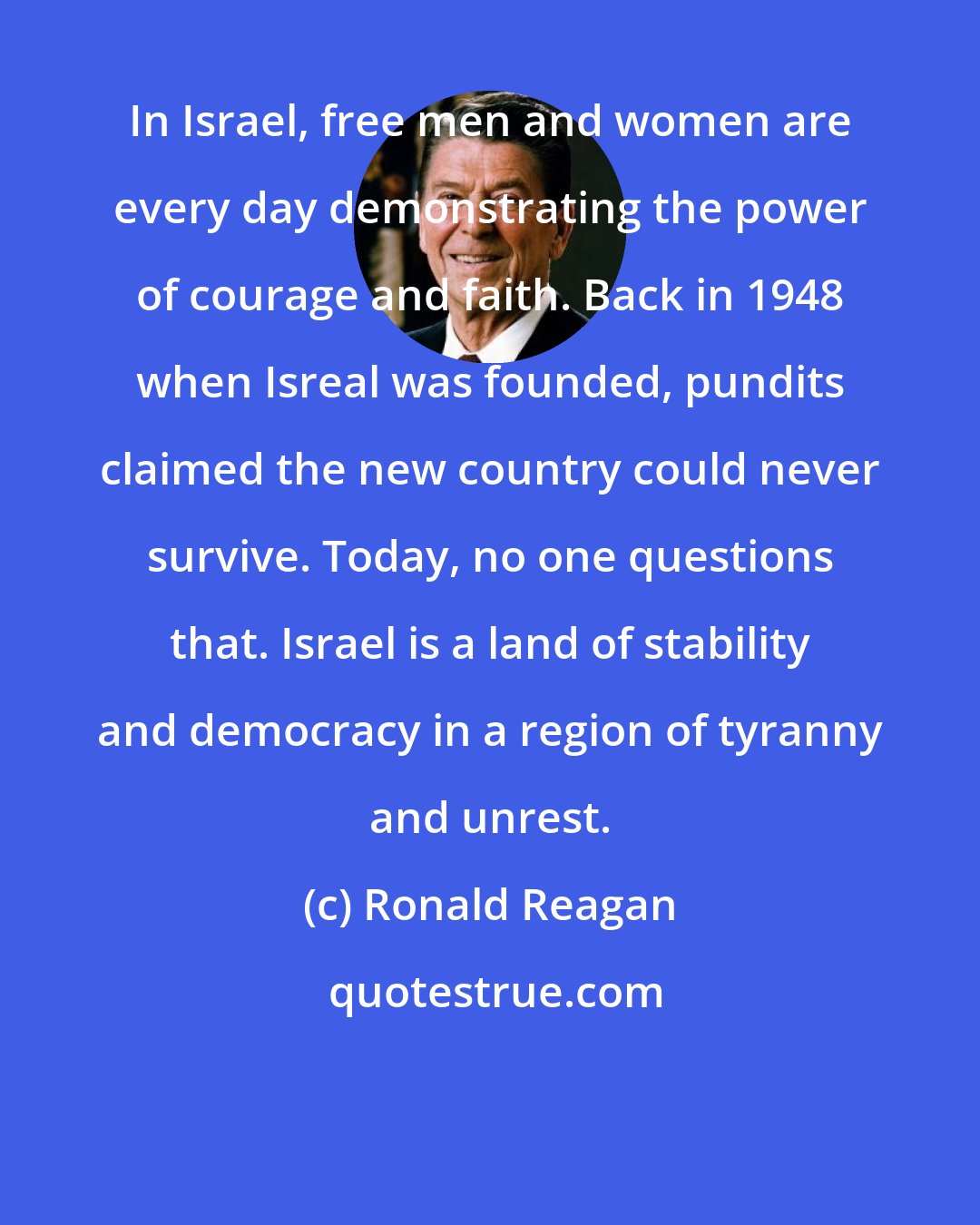 Ronald Reagan: In Israel, free men and women are every day demonstrating the power of courage and faith. Back in 1948 when Isreal was founded, pundits claimed the new country could never survive. Today, no one questions that. Israel is a land of stability and democracy in a region of tyranny and unrest.