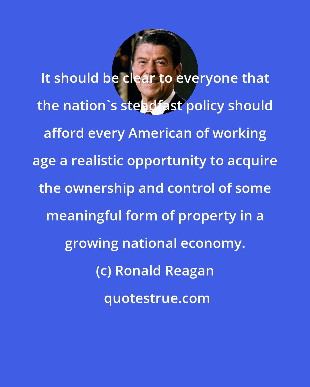 Ronald Reagan: It should be clear to everyone that the nation's steadfast policy should afford every American of working age a realistic opportunity to acquire the ownership and control of some meaningful form of property in a growing national economy.