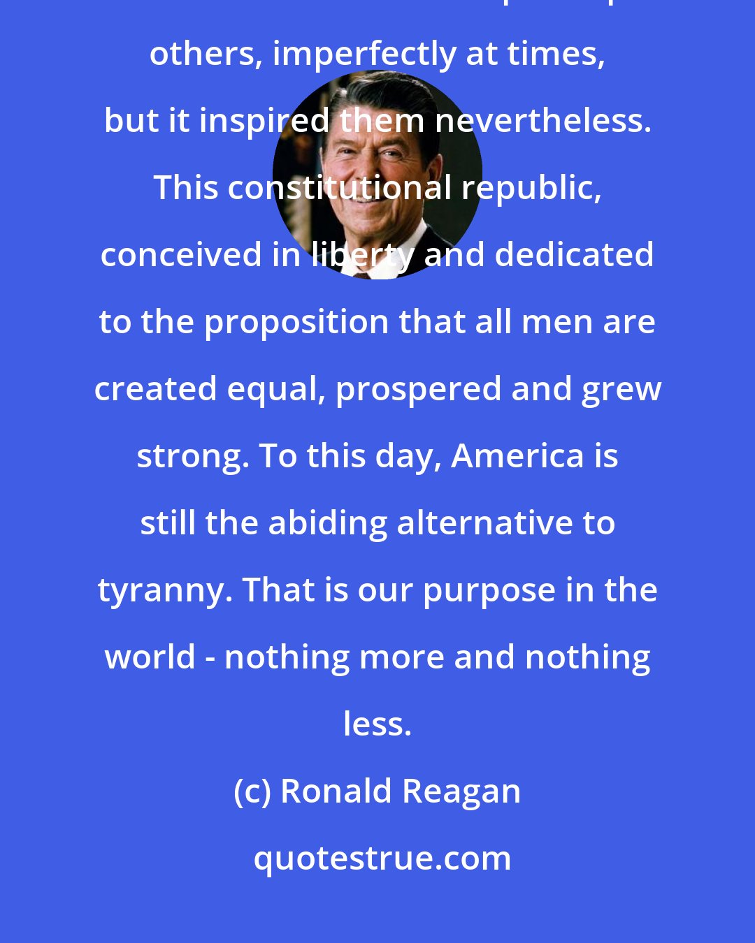 Ronald Reagan: Our principles were revolutionary. We began as a small, weak republic. But we survived. Our example inspired others, imperfectly at times, but it inspired them nevertheless. This constitutional republic, conceived in liberty and dedicated to the proposition that all men are created equal, prospered and grew strong. To this day, America is still the abiding alternative to tyranny. That is our purpose in the world - nothing more and nothing less.