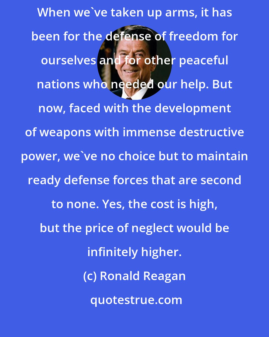 Ronald Reagan: Our status as a free society and world power is not based on brute strength. When we've taken up arms, it has been for the defense of freedom for ourselves and for other peaceful nations who needed our help. But now, faced with the development of weapons with immense destructive power, we've no choice but to maintain ready defense forces that are second to none. Yes, the cost is high, but the price of neglect would be infinitely higher.