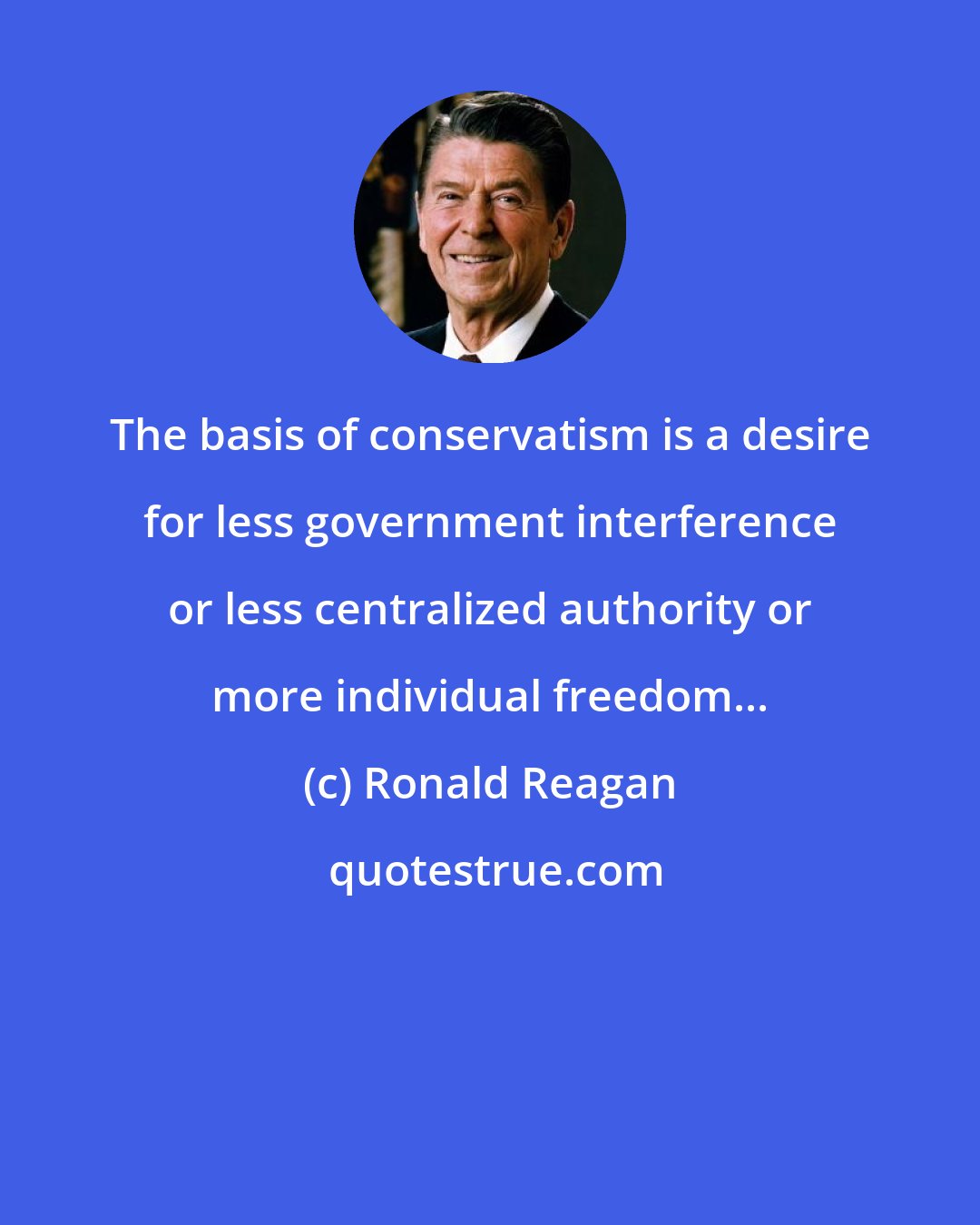 Ronald Reagan: The basis of conservatism is a desire for less government interference or less centralized authority or more individual freedom...