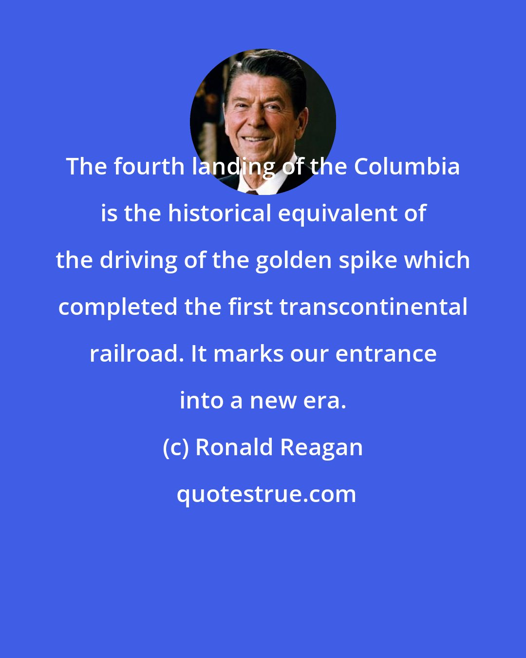 Ronald Reagan: The fourth landing of the Columbia is the historical equivalent of the driving of the golden spike which completed the first transcontinental railroad. It marks our entrance into a new era.