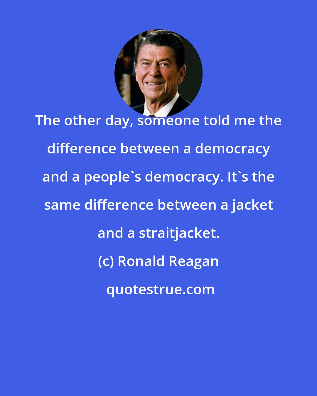 Ronald Reagan: The other day, someone told me the difference between a democracy and a people's democracy. It's the same difference between a jacket and a straitjacket.