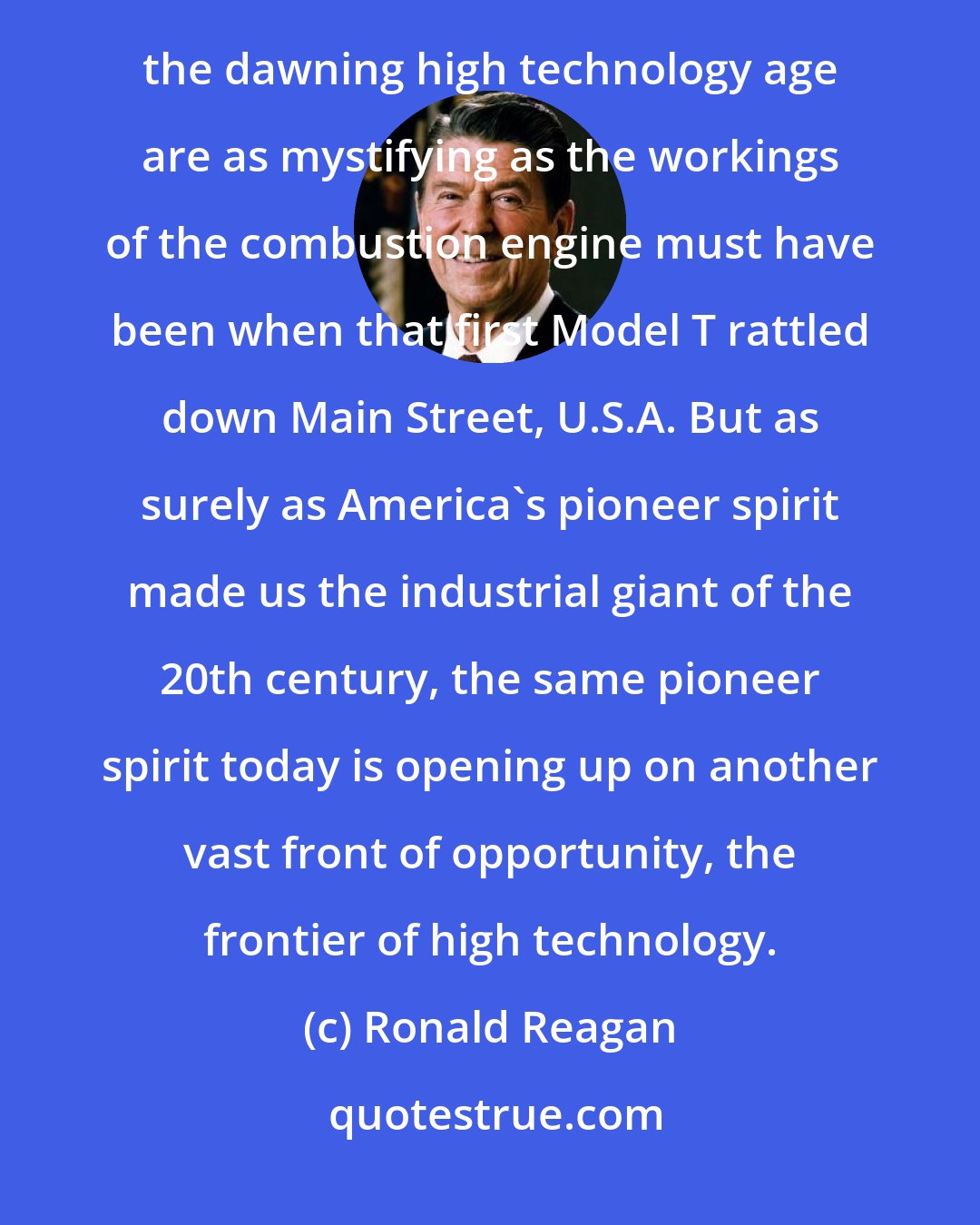 Ronald Reagan: To many of us now, computers, silicon chips, data processing, cybernetics, and all the other innovations of the dawning high technology age are as mystifying as the workings of the combustion engine must have been when that first Model T rattled down Main Street, U.S.A. But as surely as America's pioneer spirit made us the industrial giant of the 20th century, the same pioneer spirit today is opening up on another vast front of opportunity, the frontier of high technology.