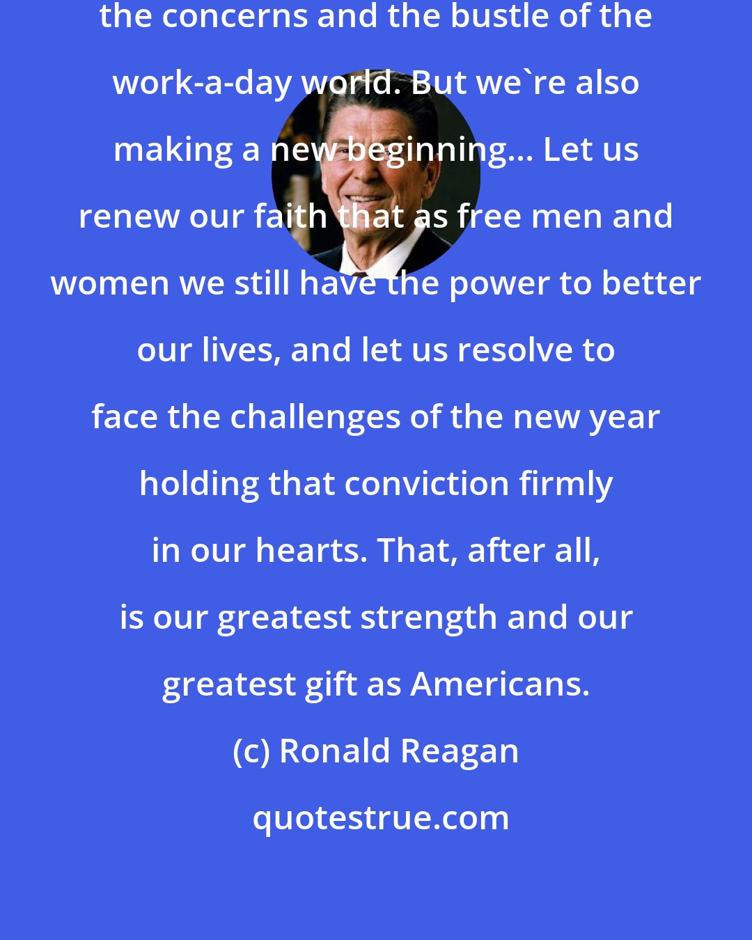 Ronald Reagan: Today, we're taking a break from the concerns and the bustle of the work-a-day world. But we're also making a new beginning... Let us renew our faith that as free men and women we still have the power to better our lives, and let us resolve to face the challenges of the new year holding that conviction firmly in our hearts. That, after all, is our greatest strength and our greatest gift as Americans.