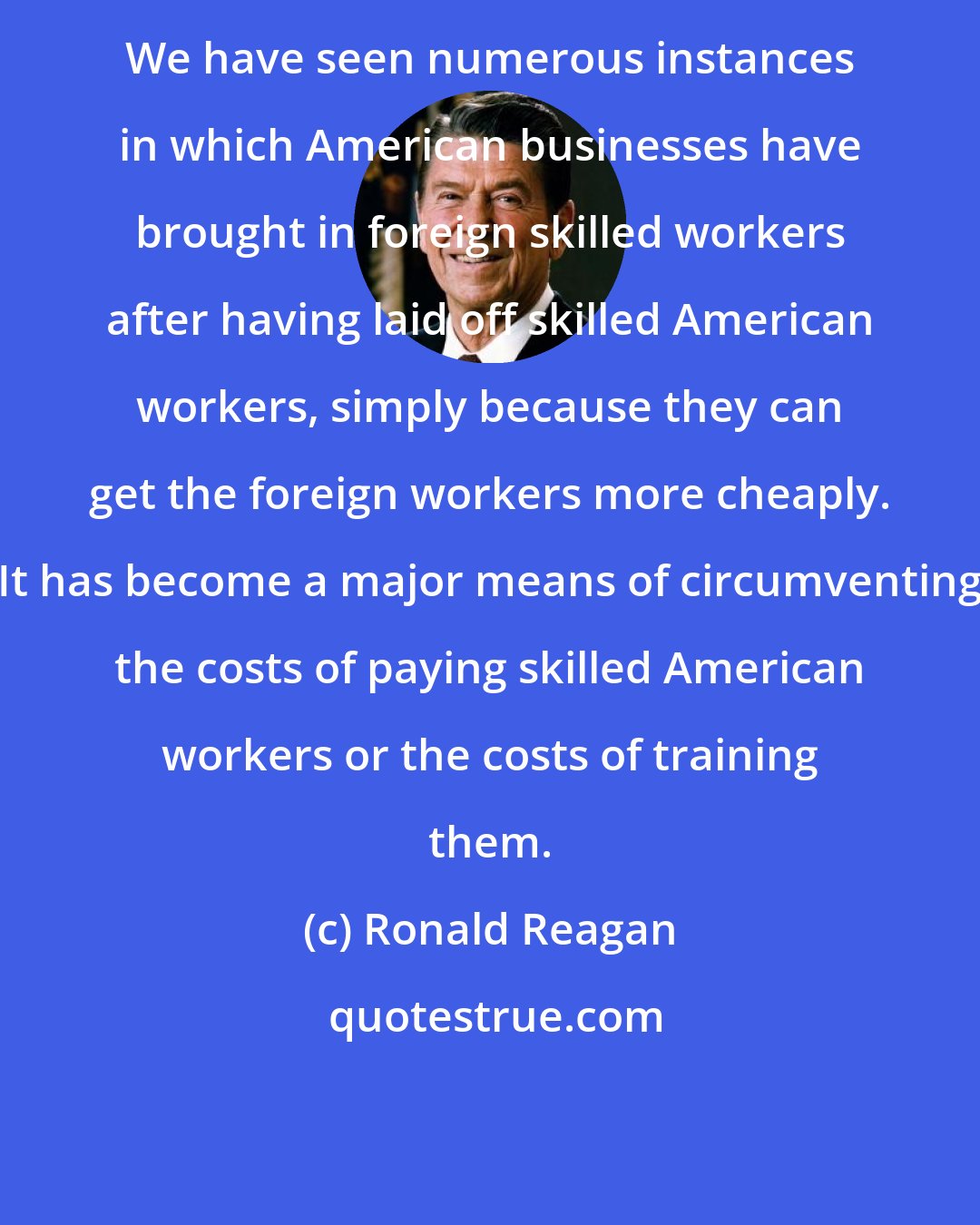 Ronald Reagan: We have seen numerous instances in which American businesses have brought in foreign skilled workers after having laid off skilled American workers, simply because they can get the foreign workers more cheaply. It has become a major means of circumventing the costs of paying skilled American workers or the costs of training them.