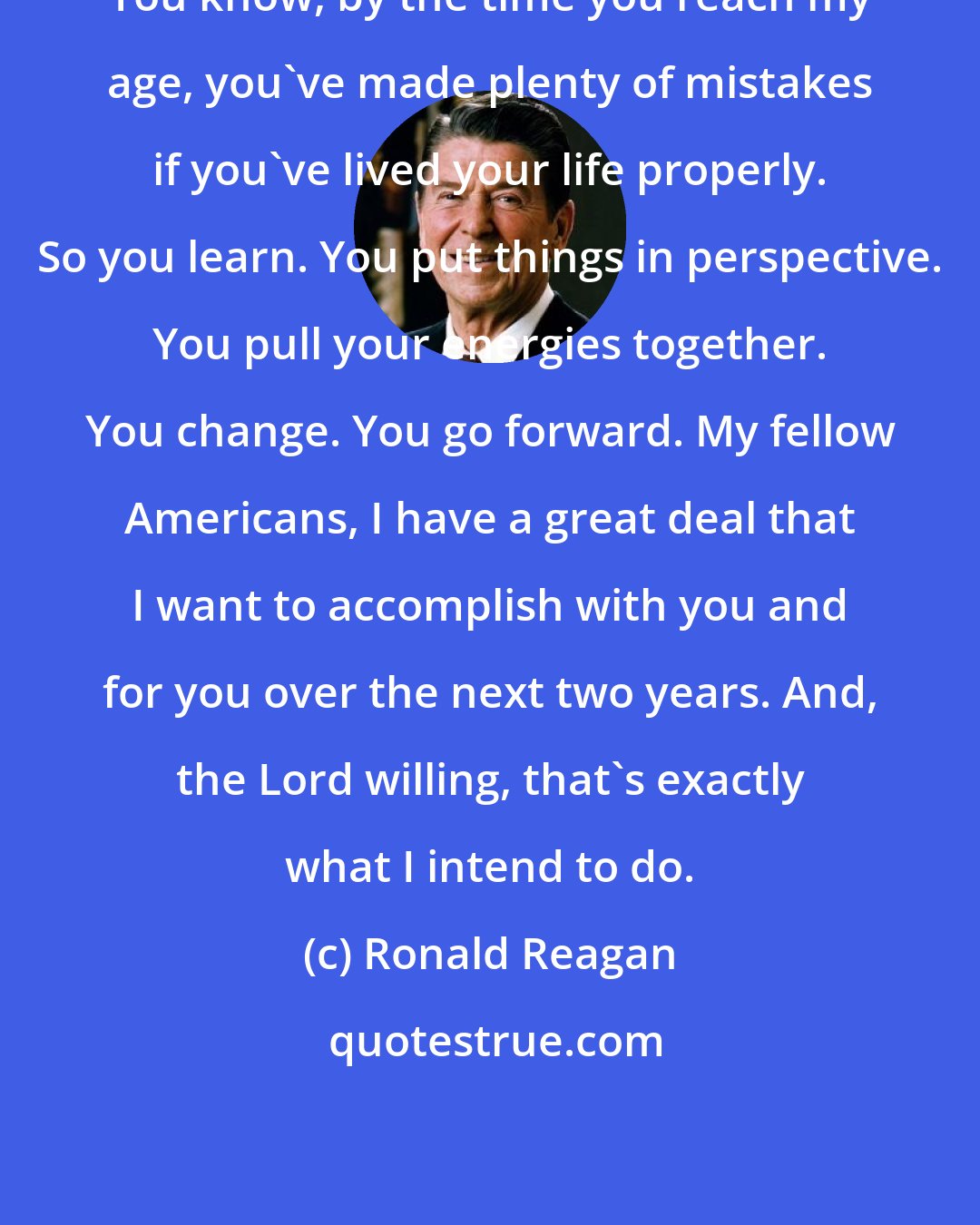 Ronald Reagan: You know, by the time you reach my age, you've made plenty of mistakes if you've lived your life properly. So you learn. You put things in perspective. You pull your energies together. You change. You go forward. My fellow Americans, I have a great deal that I want to accomplish with you and for you over the next two years. And, the Lord willing, that's exactly what I intend to do.