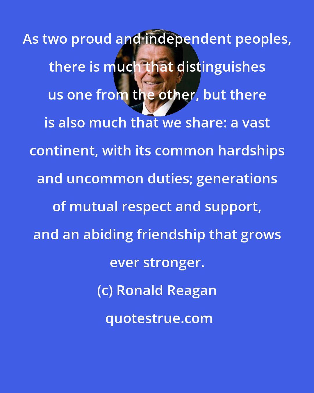 Ronald Reagan: As two proud and independent peoples, there is much that distinguishes us one from the other, but there is also much that we share: a vast continent, with its common hardships and uncommon duties; generations of mutual respect and support, and an abiding friendship that grows ever stronger.