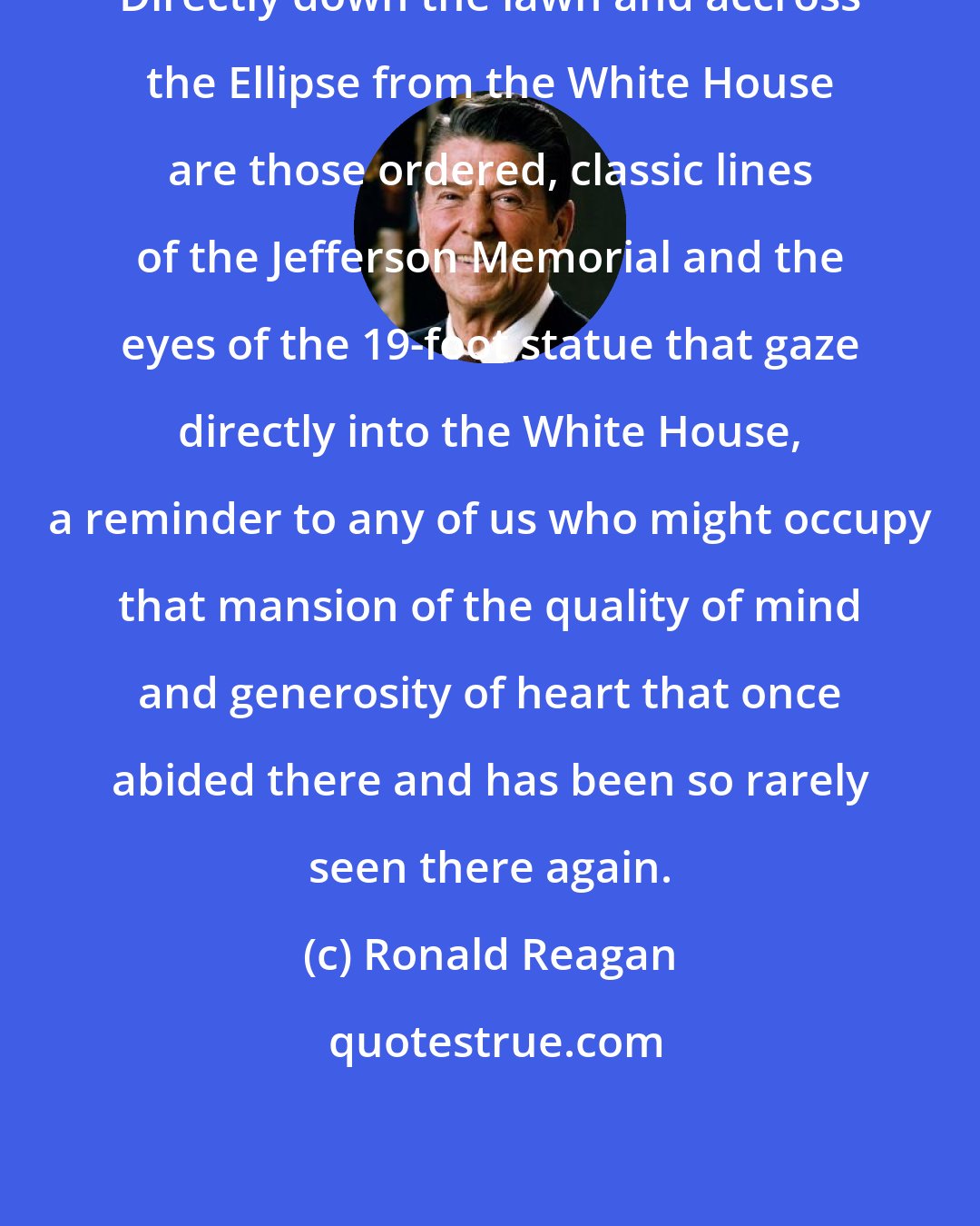 Ronald Reagan: Directly down the lawn and accross the Ellipse from the White House are those ordered, classic lines of the Jefferson Memorial and the eyes of the 19-foot statue that gaze directly into the White House, a reminder to any of us who might occupy that mansion of the quality of mind and generosity of heart that once abided there and has been so rarely seen there again.