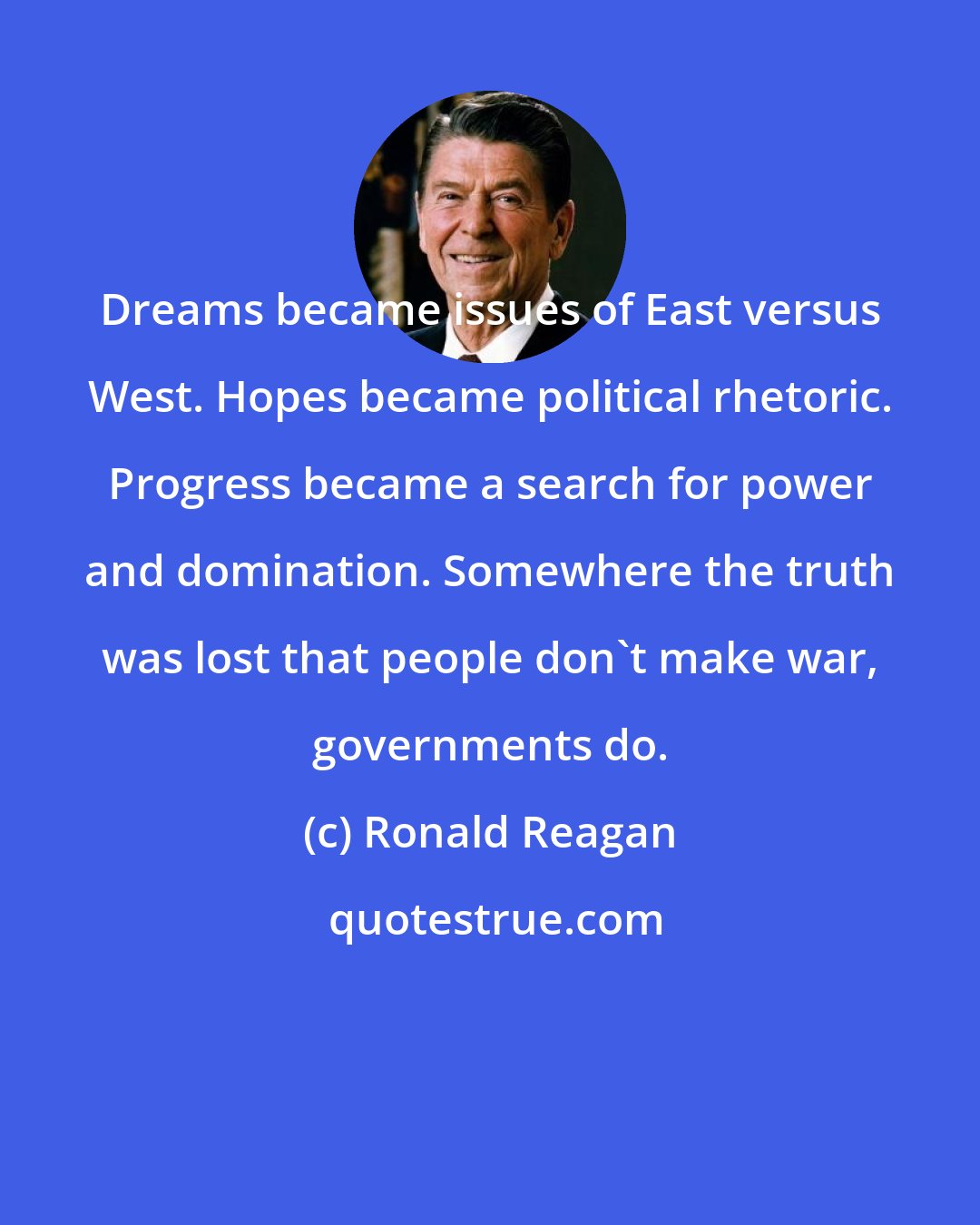 Ronald Reagan: Dreams became issues of East versus West. Hopes became political rhetoric. Progress became a search for power and domination. Somewhere the truth was lost that people don't make war, governments do.