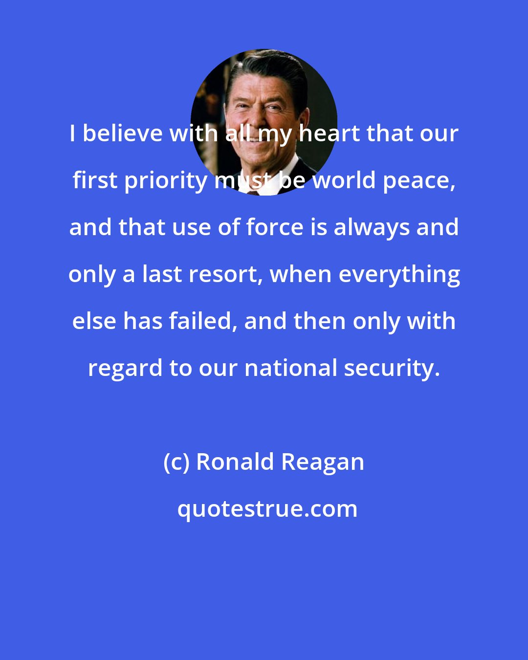 Ronald Reagan: I believe with all my heart that our first priority must be world peace, and that use of force is always and only a last resort, when everything else has failed, and then only with regard to our national security.