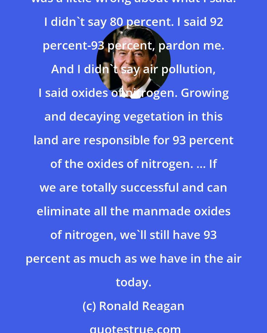 Ronald Reagan: I know Teddy Kennedy had fun at the Democratic convention when he said that I said that trees and vegetation caused 80 percent of the air pollution in this country. ... Well, now he was a little wrong about what I said. I didn't say 80 percent. I said 92 percent-93 percent, pardon me. And I didn't say air pollution, I said oxides of nitrogen. Growing and decaying vegetation in this land are responsible for 93 percent of the oxides of nitrogen. ... If we are totally successful and can eliminate all the manmade oxides of nitrogen, we'll still have 93 percent as much as we have in the air today.