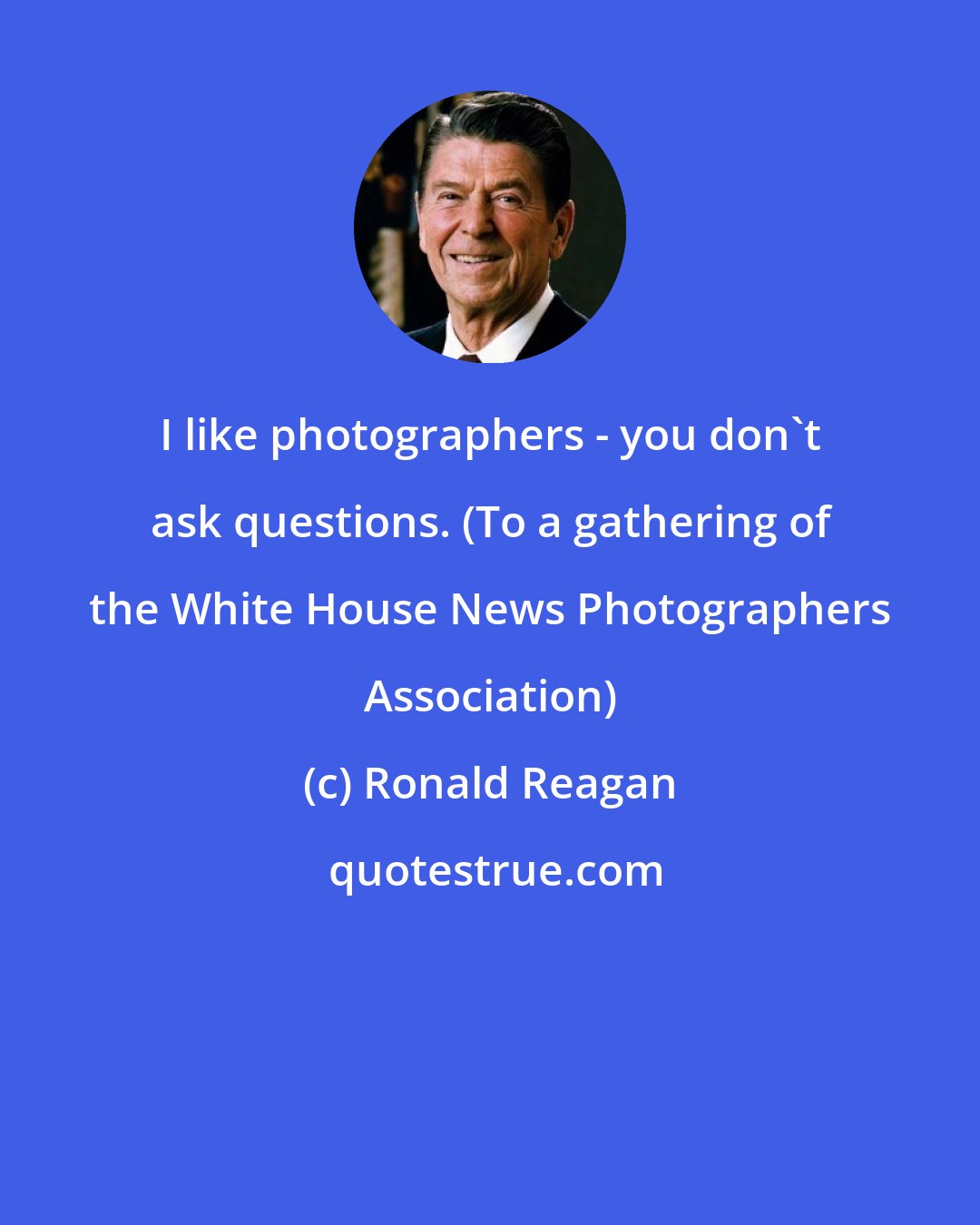 Ronald Reagan: I like photographers - you don't ask questions. (To a gathering of the White House News Photographers Association)