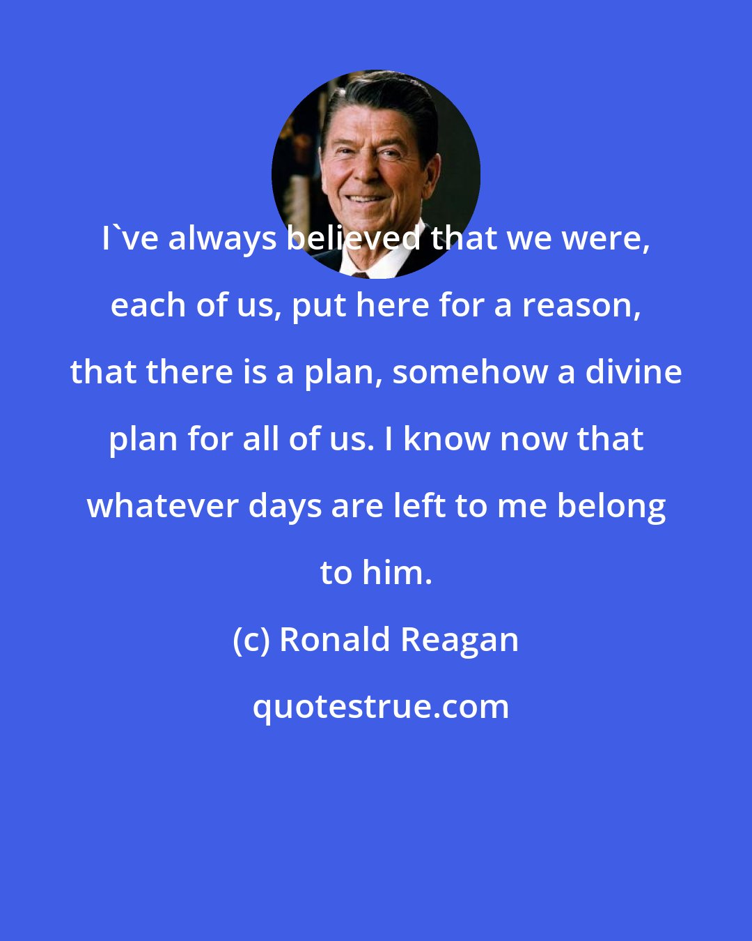 Ronald Reagan: I've always believed that we were, each of us, put here for a reason, that there is a plan, somehow a divine plan for all of us. I know now that whatever days are left to me belong to him.