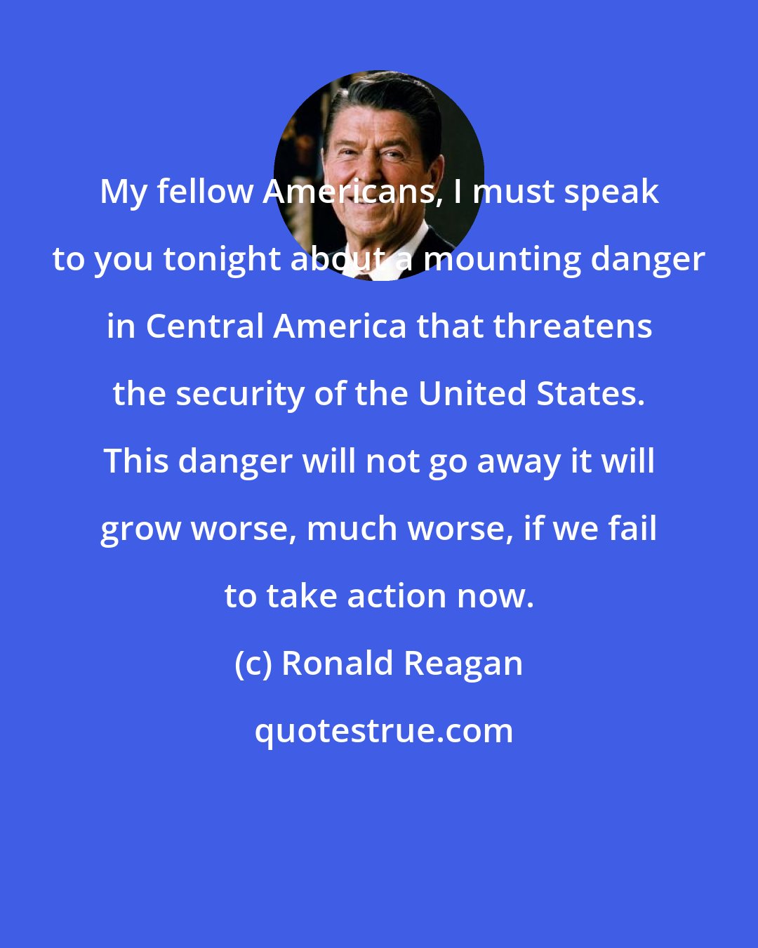 Ronald Reagan: My fellow Americans, I must speak to you tonight about a mounting danger in Central America that threatens the security of the United States. This danger will not go away it will grow worse, much worse, if we fail to take action now.