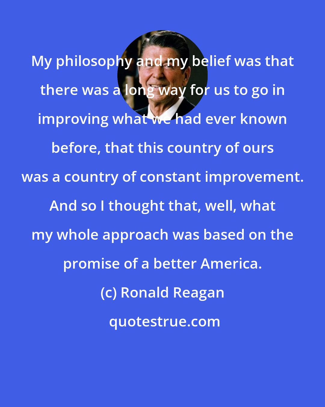 Ronald Reagan: My philosophy and my belief was that there was a long way for us to go in improving what we had ever known before, that this country of ours was a country of constant improvement. And so I thought that, well, what my whole approach was based on the promise of a better America.