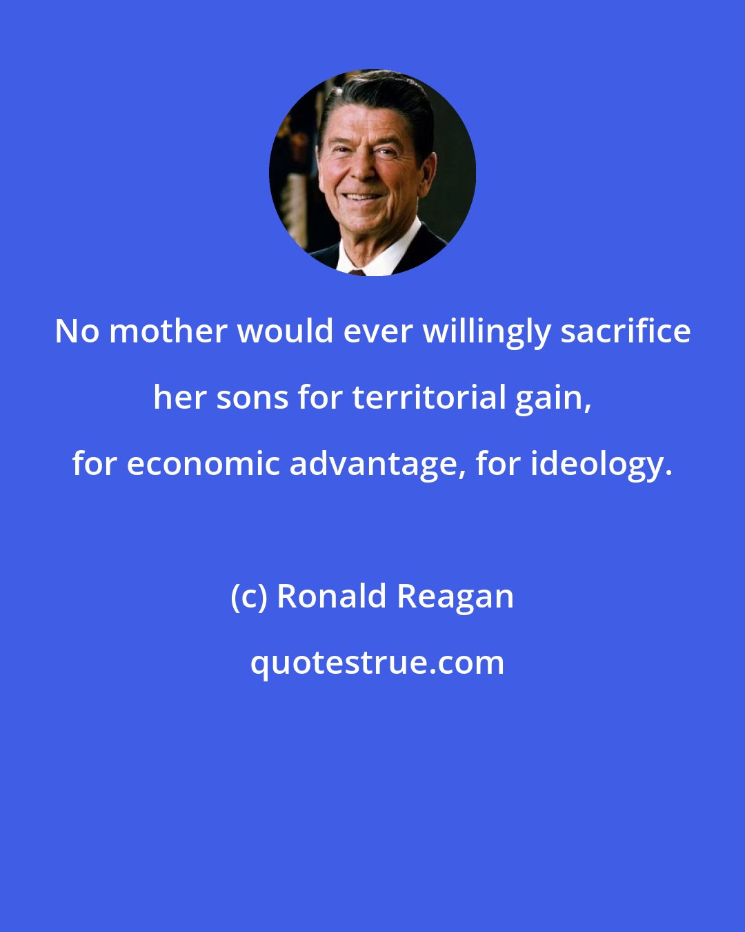 Ronald Reagan: No mother would ever willingly sacrifice her sons for territorial gain, for economic advantage, for ideology.