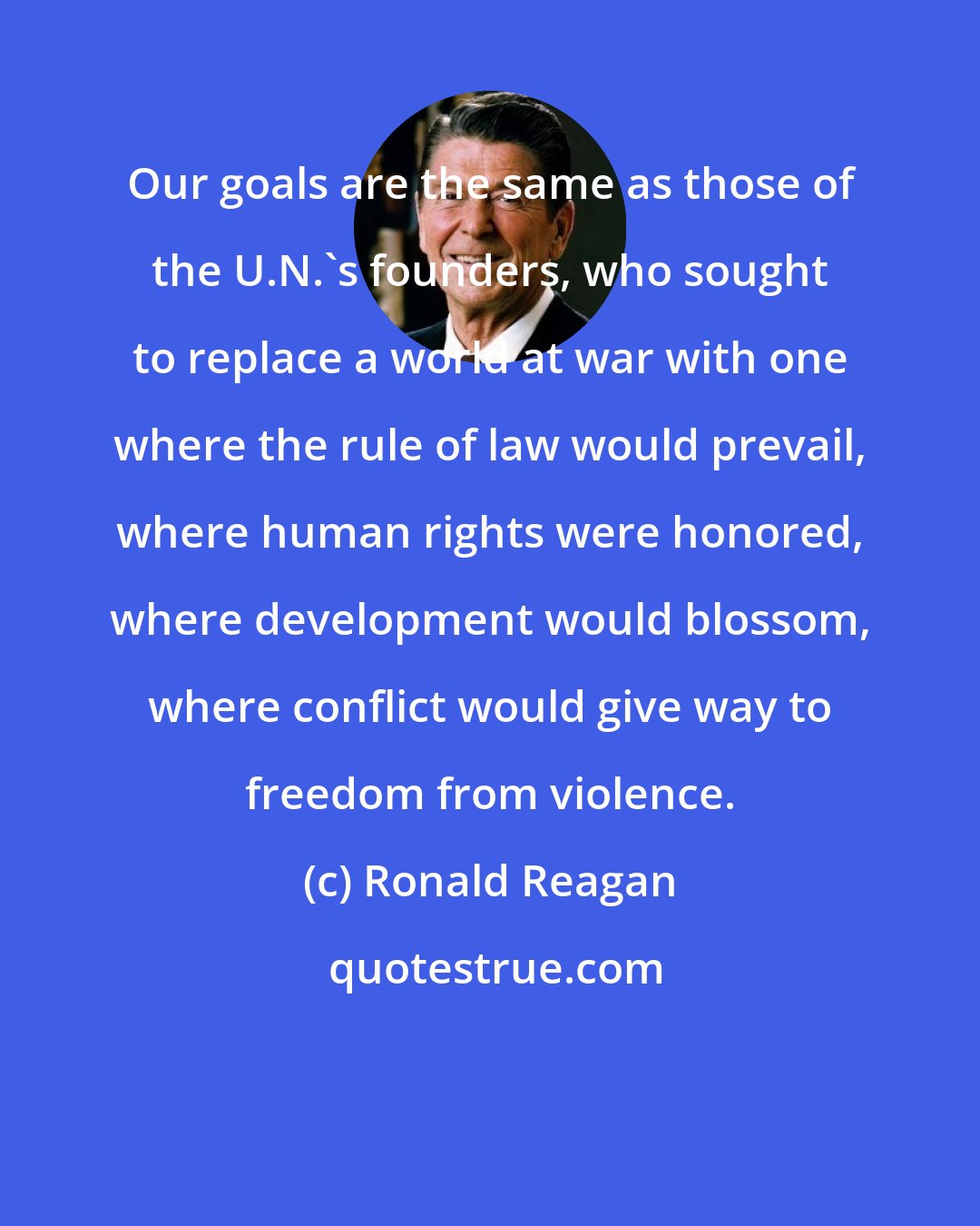 Ronald Reagan: Our goals are the same as those of the U.N.'s founders, who sought to replace a world at war with one where the rule of law would prevail, where human rights were honored, where development would blossom, where conflict would give way to freedom from violence.