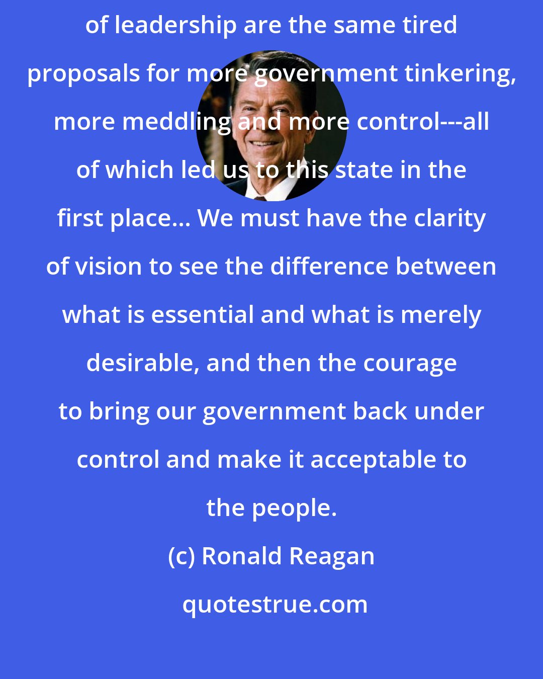 Ronald Reagan: Our problems are both acute and chronic, yet all we hear from those in positions of leadership are the same tired proposals for more government tinkering, more meddling and more control---all of which led us to this state in the first place... We must have the clarity of vision to see the difference between what is essential and what is merely desirable, and then the courage to bring our government back under control and make it acceptable to the people.