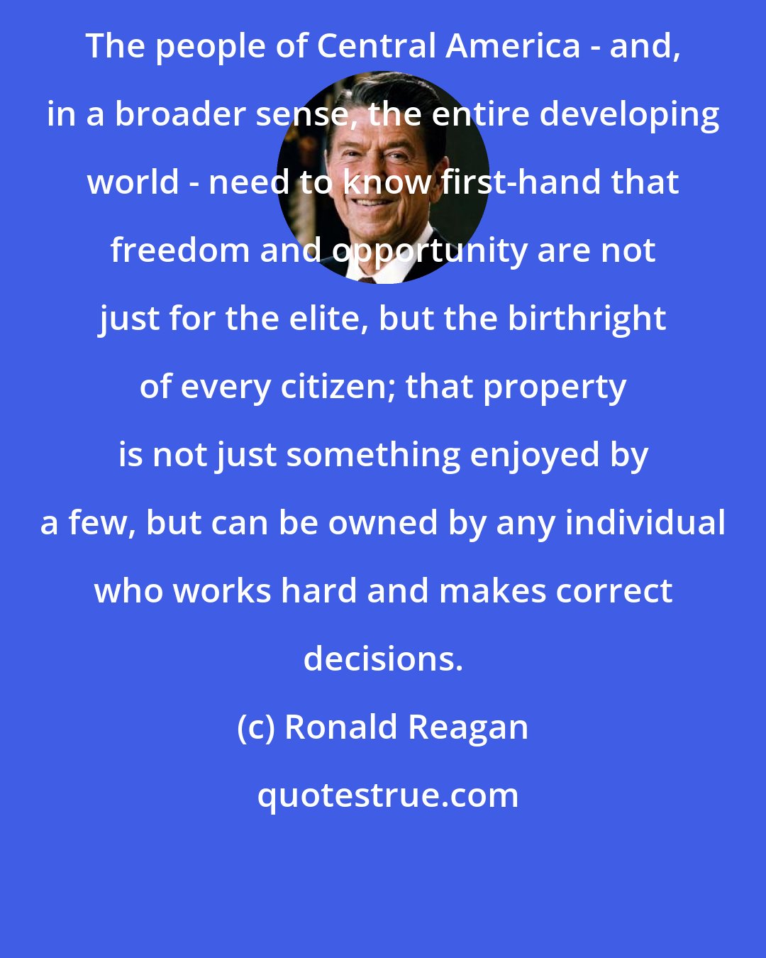 Ronald Reagan: The people of Central America - and, in a broader sense, the entire developing world - need to know first-hand that freedom and opportunity are not just for the elite, but the birthright of every citizen; that property is not just something enjoyed by a few, but can be owned by any individual who works hard and makes correct decisions.