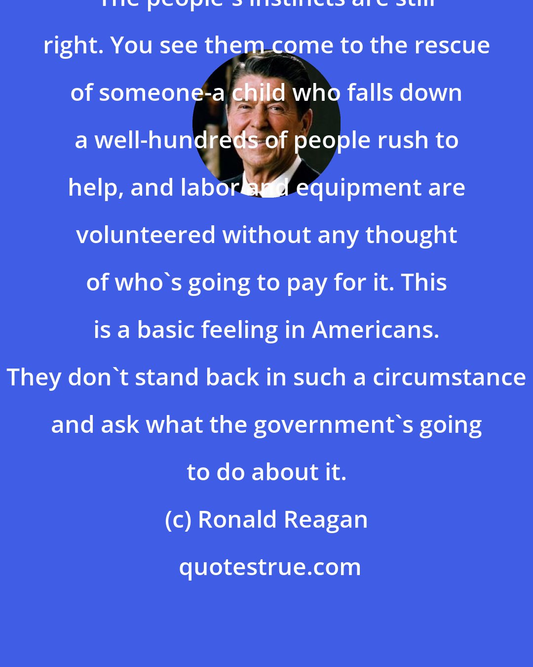 Ronald Reagan: The people's instincts are still right. You see them come to the rescue of someone-a child who falls down a well-hundreds of people rush to help, and labor and equipment are volunteered without any thought of who's going to pay for it. This is a basic feeling in Americans. They don't stand back in such a circumstance and ask what the government's going to do about it.