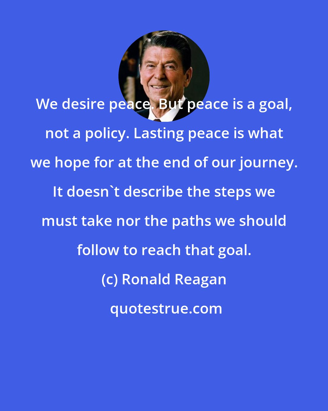 Ronald Reagan: We desire peace. But peace is a goal, not a policy. Lasting peace is what we hope for at the end of our journey. It doesn't describe the steps we must take nor the paths we should follow to reach that goal.