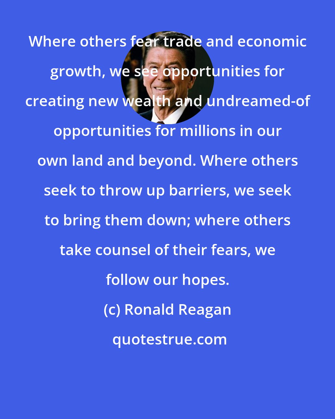 Ronald Reagan: Where others fear trade and economic growth, we see opportunities for creating new wealth and undreamed-of opportunities for millions in our own land and beyond. Where others seek to throw up barriers, we seek to bring them down; where others take counsel of their fears, we follow our hopes.