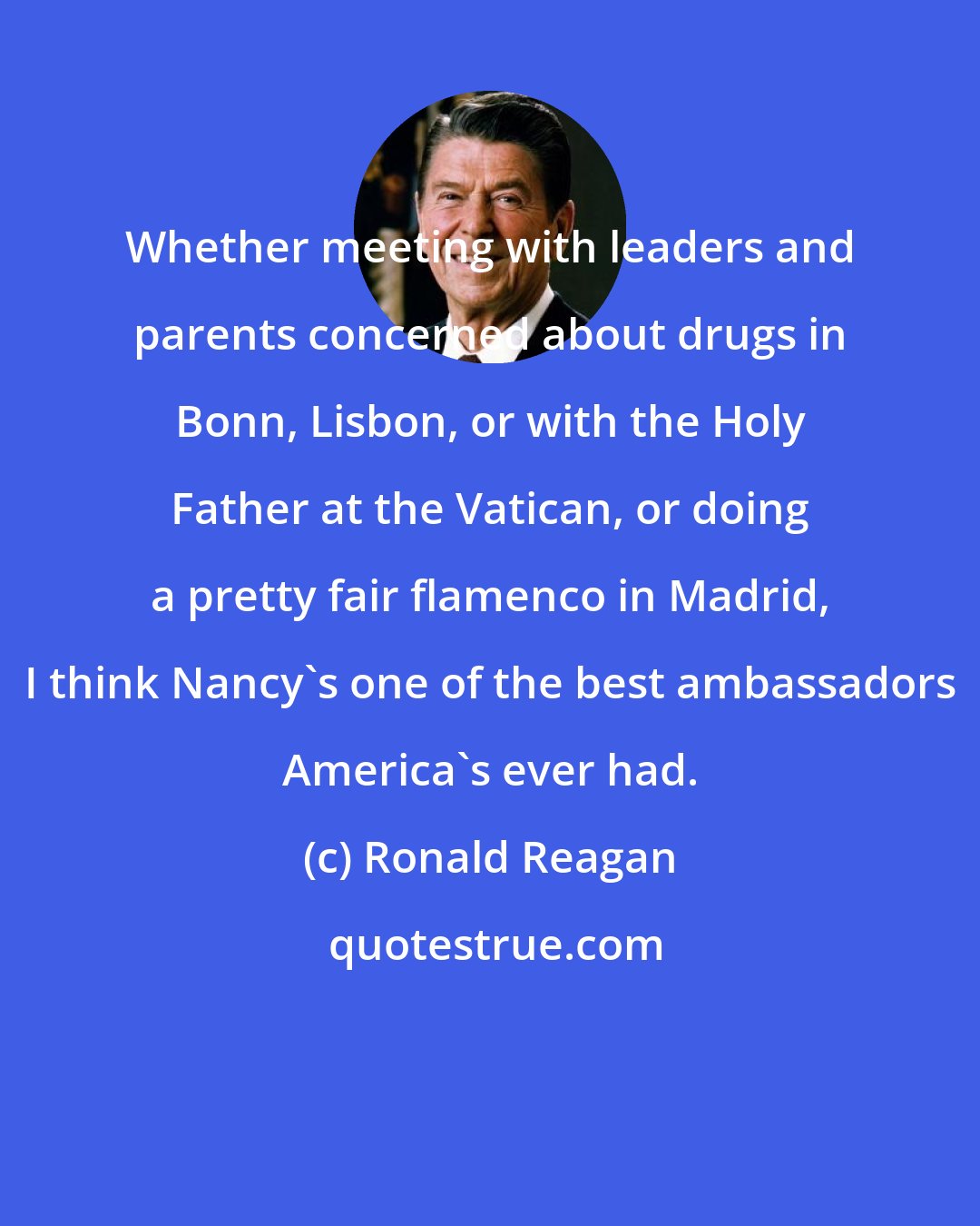 Ronald Reagan: Whether meeting with leaders and parents concerned about drugs in Bonn, Lisbon, or with the Holy Father at the Vatican, or doing a pretty fair flamenco in Madrid, I think Nancy's one of the best ambassadors America's ever had.